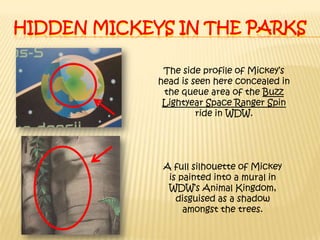 Hidden mickeys in the parksThe side profile of Mickey’s head is seen here concealed in the queue area of the Buzz Lightyear Space Ranger Spin ride in WDW.A full silhouette of Mickey is painted into a mural in WDW’s Animal Kingdom, disguised as a shadow amongst the trees.
