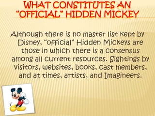 What constitutes an “official” hidden Mickey Although there is no master list kept by Disney, “official” Hidden Mickeys are those in which there is a consensus among all current resources. Sightings by visitors, websites, books, cast members, and at times, artists, and Imagineers.