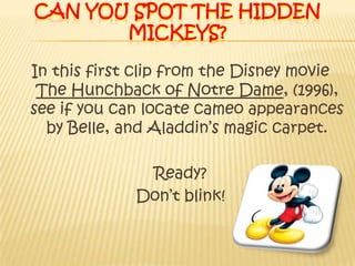 Can you spot the hidden mickeys?In this first clip from the Disney movie The Hunchback of Notre Dame, (1996), see if you can locate cameo appearances by Belle, and Aladdin’s magic carpet.Ready? Don’t blink! 