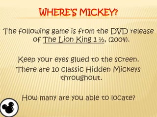 Where’s Mickey?The following game is from the DVD release of The Lion King 1 ½, (2004).Keep your eyes glued to the screen.There are 10 classic Hidden Mickeys throughout.How many are you able to locate?