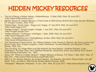 Hidden Mickey resourcesThe Art of Being a Hidden Mickey. HiddenMickeys, 13 May 2006. Web. 05 June 2011. <http://www.hiddenmickey.com>.Barrett, Steven M. Hidden Mickeys: a Field Guide to Walt Disney World's Best Kept Secrets. Branford, CT: Intrepid Traveler, 2003. Print."Easter Eggs." Easter Eggs - Eeggs.com. Eeggs, 31 July 2010. Web. 05 June 2011. <http://www.eeggs.com>."Google Images." Google Images. Google, 1 July 2001. Web. 05 June 2011. <http://images.google.com>."Hidden Mickeys." HubPages. HubPages, 1 Sept. 2009. Web. 05 June 2011. <http://www.hubpages.com>.Home - FindingMickey.com. FindingMickey, 24 Nov. 2009. Web. 05 June 2011. <http://www.findingmickey.com>.The Hunchback of Notre Dame. Dir. William Dieterle. Prod. Pandro S. Berman. By Sonya Levien and Bruno Frank. Perf. Charles Laughton, Cedric Hardwicke, Thomas Mitchell, and Maureen O'Hara. Disney, 1939. Film.The Lion King. Dir. Roger Allers and Rob Minkoff. By Irene Mecchi, Jonathan Roberts, Linda Woolverton, Tim Rice, Elton John, Matthew Broderick, James Earl Jones, and Jeremy Irons. Buena Vista Pictures Distribution, Inc., 1994.Shaw, T.R. "What Is A Hidden Mickey?" Hidden Mickeys of Disney. T.R. Shaw, 1 Mar. 2007. Web. 27 May 2011. <http://www.hiddenmickeys.org/WhatIs.html>.WALL-E. Dir. Andrew Stanton. By Andrew Stanton, Jim Reardon, Ben Burtt, Elissa Knight, and Jeff Garlin. Prod. Jim Morris. Walt Disney Studios Motion Pictures, 2008."Wikipedia." Wikipedia. Wikipedia, 10 Jan. 2001. Web. 05 June 2011. <http://www.wikipedia.org>.