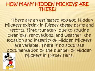 How many Hidden Mickeys are there?There are an estimated 400-800 Hidden Mickeys existing in Disney theme parks and resorts. Unfortunately, due to routine cleanings, renovations, and weather, the location and integrity of Hidden Mickeys are variable. There is no accurate  documentation of the number of Hidden Mickeys in Disney films. 