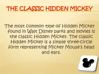 The Classic Hidden MickeyThe most common type of Hidden Mickey found in Walt Disney parks and movies is the classic Hidden Mickey. The classic Hidden Mickey is a simple three-circle form representing Mickey Mouse’s head and ears.