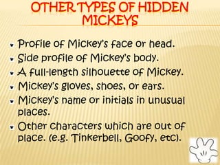 Other types of Hidden MickeysProfile of Mickey’s face or head.Side profile of Mickey’s body.A full-length silhouette of Mickey.Mickey’s gloves, shoes, or ears.Mickey’s name or initials in unusual places.Other characters which are out of place. (e.g. Tinkerbell, Goofy, etc).