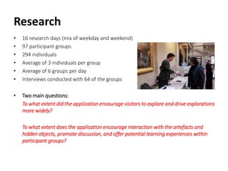 Research
• 16 research days (mix of weekday and weekend)
• 97 participant groups
• 294 individuals
• Average of 3 individuals per group
• Average of 6 groups per day
• Interviews conducted with 64 of the groups
• Two main questions:
To what extent did the application encourage visitors to explore and drive explorations
more widely?
To what extent does the application encourage interaction with the artefacts and
hidden objects, promote discussion, and offer potential learning experiences within
participant groups?
 