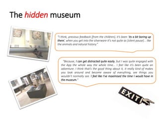 The hidden museum
“Because, I can get distracted quite easily, but I was quite engaged with
the App the whole way the whole time... I feel like it’s been quite an
adventure. I think that’s the good thing about it, it really kind of makes
you look around and become aware of everything, see things you
wouldn’t normally see. I feel like I’ve maximised the time I would have in
the museum.”
“I think, previous feedback [from the children], it’s been ‘its a bit boring up
there’, when you get into the silverware it’s not quite as [silent pause]... like
the animals and natural history.”
 