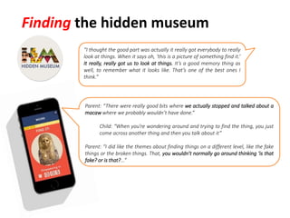 Finding the hidden museum
“I thought the good part was actually it really got everybody to really
look at things. When it says oh, ‘this is a picture of something find it.’
It really, really got us to look at things. It’s a good memory thing as
well, to remember what it looks like. That’s one of the best ones I
think.”
Parent: “There were really good bits where we actually stopped and talked about a
macaw where we probably wouldn’t have done.”
Child: “When you’re wondering around and trying to find the thing, you just
come across another thing and then you talk about it”
Parent: “I did like the themes about finding things on a different level, like the fake
things or the broken things. That, you wouldn’t normally go around thinking ‘is that
fake? or is that?...”
 
