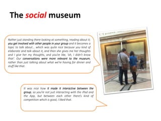The social museum
Rather just standing there looking at something, reading about it;
you get involved with other people in your group and it becomes a
topic to talk about… which was quite nice because you kind of
elaborate and talk about it, and then she gives me her thoughts
and I give her my thoughts, and you’re like, ‘oh, I didn't know
that’. Our conversations were more relevant to the museum,
rather than just talking about what we’re having for dinner and
stuff like that.
It was nice how it made it interactive between the
group, so you’re not just interacting with the iPad and
the App, but between each other there’s kind of
competition which is good, I liked that.
 