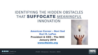 IDENTIFYING THE HIDDEN OBSTACLES
THAT SUFFOCATE MEANINGFUL
INNOVATION
American Corner – Novi Sad
Karl R. LaPan
President & CEO – The NIIC
January 2019
www.theniic.org
 