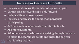 Increase or Decrease Difficulty
● Increase or decrease the number of squares in grid
● Cannot take backward steps, only forward
● Include different color squares
● Increase or decrease the number of individuals
participating
● Add more or less movements from start to finish
● Add more quadrants.
● Ask other students who are not walking through the maze
to graph the coordinate points and guess the polygon
that is being created.
 