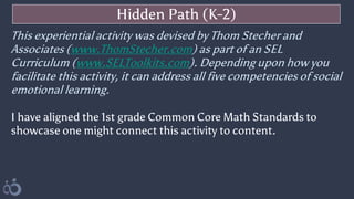 Hidden Path (K-2)
This experiential activity was devised by Thom Stecher and
Associates (www.ThomStecher.com) as part of an SEL
Curriculum (www.SELToolkits.com). Depending upon how you
facilitate this activity, it can address all five competencies of social
emotional learning.
I have aligned the 1st grade Common Core Math Standards to
showcase one might connect this activity to content.
 