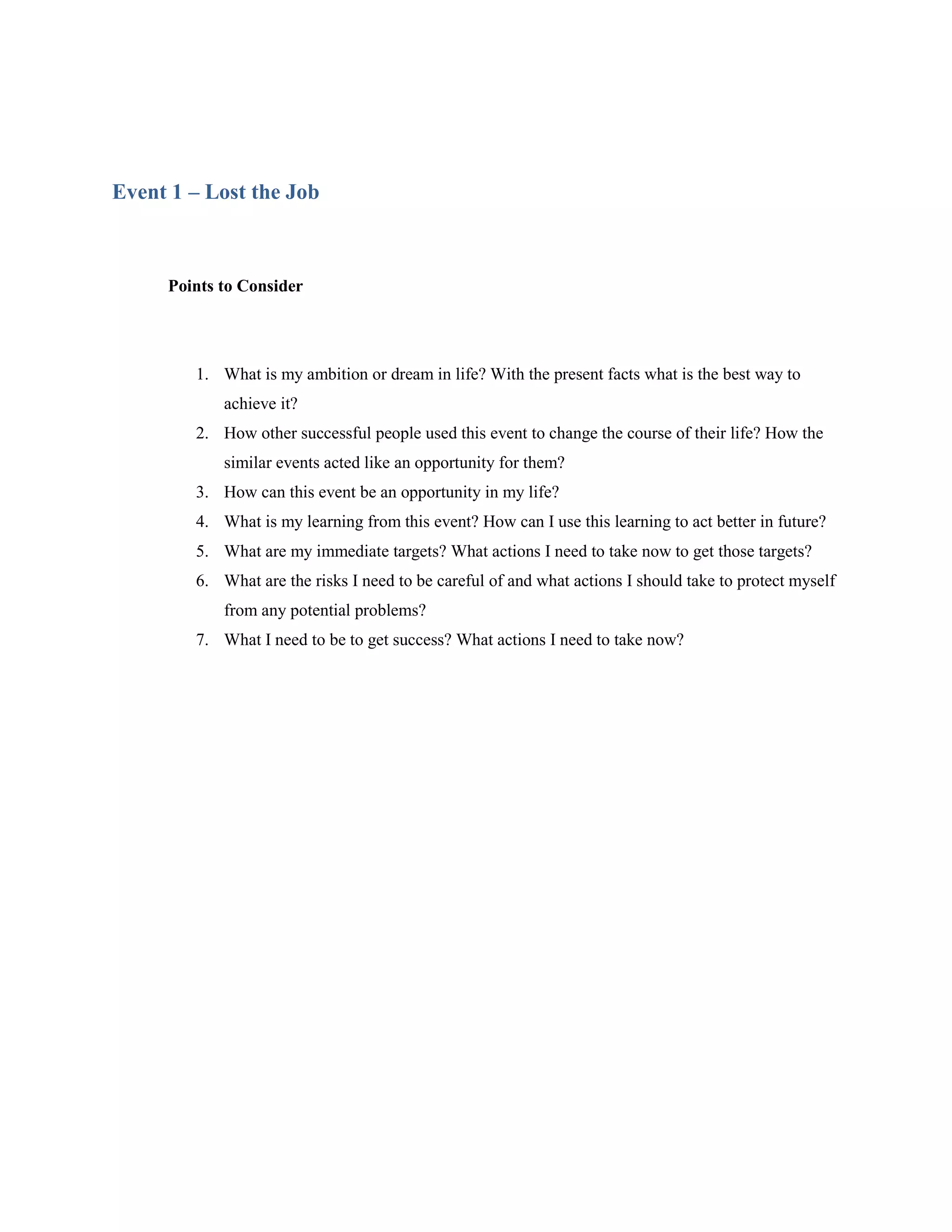 Event 1 – Lost the Job



     Points to Consider




        1. What is my ambition or dream in life? With the present facts what is the best way to
            achieve it?
        2. How other successful people used this event to change the course of their life? How the
            similar events acted like an opportunity for them?
        3. How can this event be an opportunity in my life?
        4. What is my learning from this event? How can I use this learning to act better in future?
        5. What are my immediate targets? What actions I need to take now to get those targets?
        6. What are the risks I need to be careful of and what actions I should take to protect myself
            from any potential problems?
        7. What I need to be to get success? What actions I need to take now?
 
