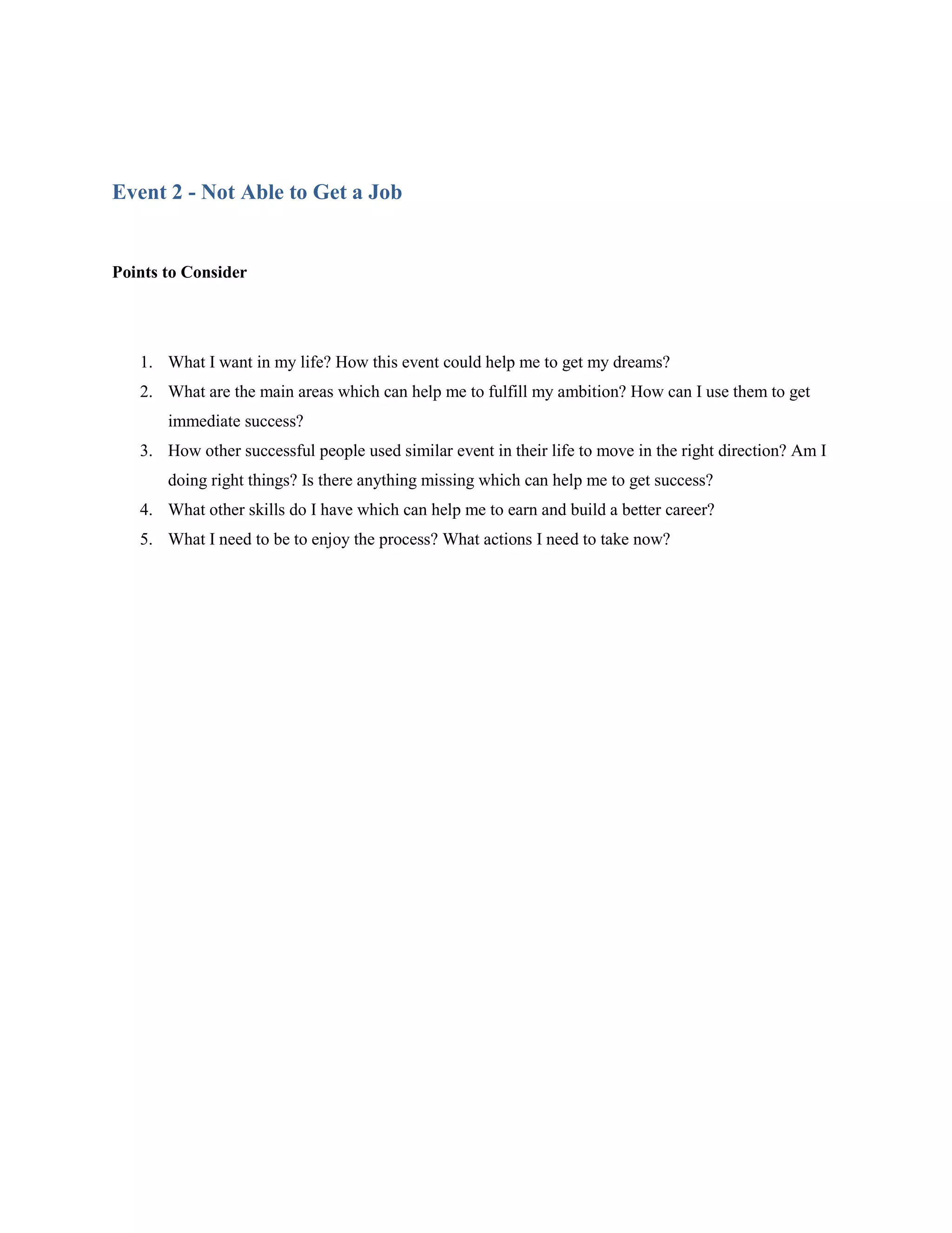 Event 2 - Not Able to Get a Job


Points to Consider




   1. What I want in my life? How this event could help me to get my dreams?
   2. What are the main areas which can help me to fulfill my ambition? How can I use them to get
       immediate success?
   3. How other successful people used similar event in their life to move in the right direction? Am I
       doing right things? Is there anything missing which can help me to get success?
   4. What other skills do I have which can help me to earn and build a better career?
   5. What I need to be to enjoy the process? What actions I need to take now?
 