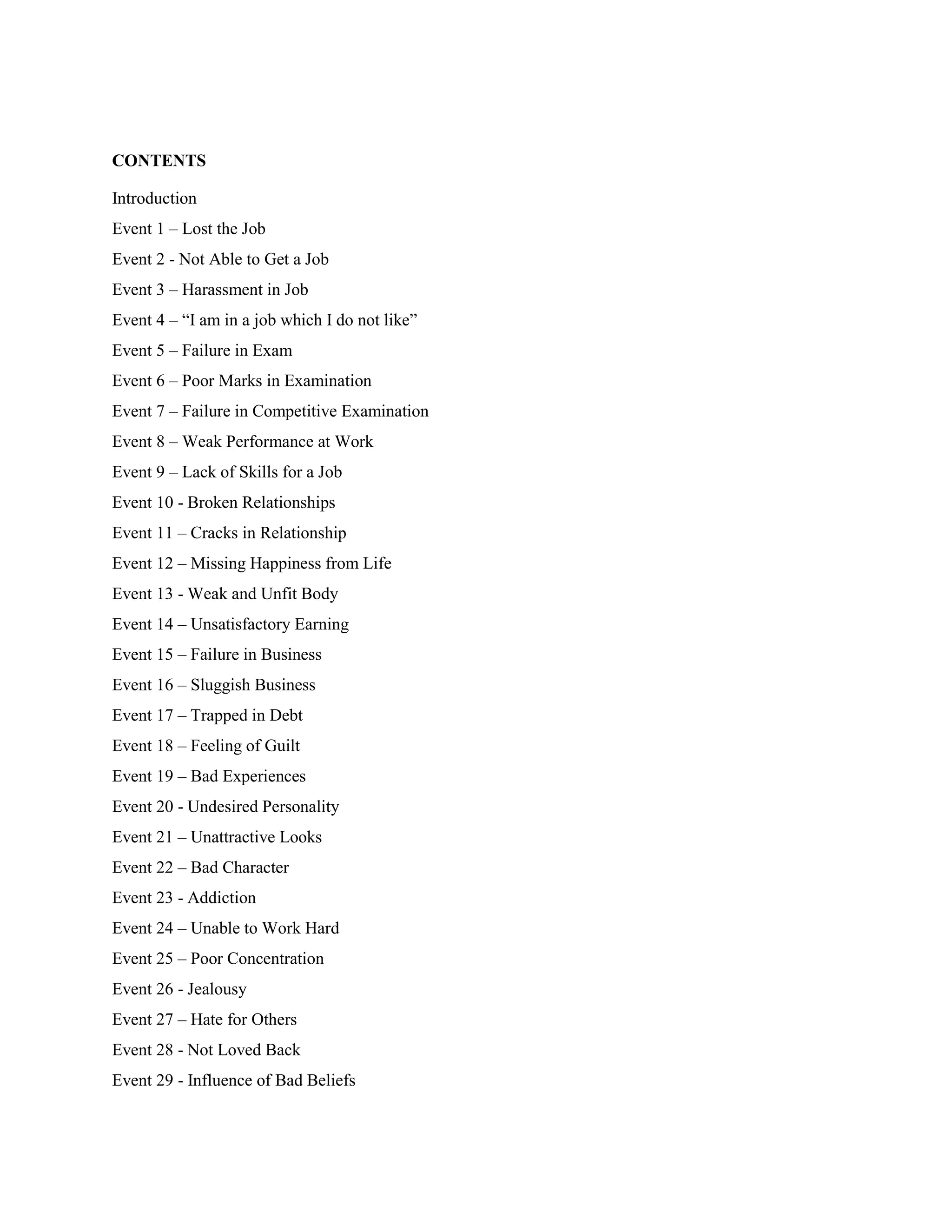 CONTENTS

Introduction
Event 1 – Lost the Job
Event 2 - Not Able to Get a Job
Event 3 – Harassment in Job
Event 4 – “I am in a job which I do not like”
Event 5 – Failure in Exam
Event 6 – Poor Marks in Examination
Event 7 – Failure in Competitive Examination
Event 8 – Weak Performance at Work
Event 9 – Lack of Skills for a Job
Event 10 - Broken Relationships
Event 11 – Cracks in Relationship
Event 12 – Missing Happiness from Life
Event 13 - Weak and Unfit Body
Event 14 – Unsatisfactory Earning
Event 15 – Failure in Business
Event 16 – Sluggish Business
Event 17 – Trapped in Debt
Event 18 – Feeling of Guilt
Event 19 – Bad Experiences
Event 20 - Undesired Personality
Event 21 – Unattractive Looks
Event 22 – Bad Character
Event 23 - Addiction
Event 24 – Unable to Work Hard
Event 25 – Poor Concentration
Event 26 - Jealousy
Event 27 – Hate for Others
Event 28 - Not Loved Back
Event 29 - Influence of Bad Beliefs
 