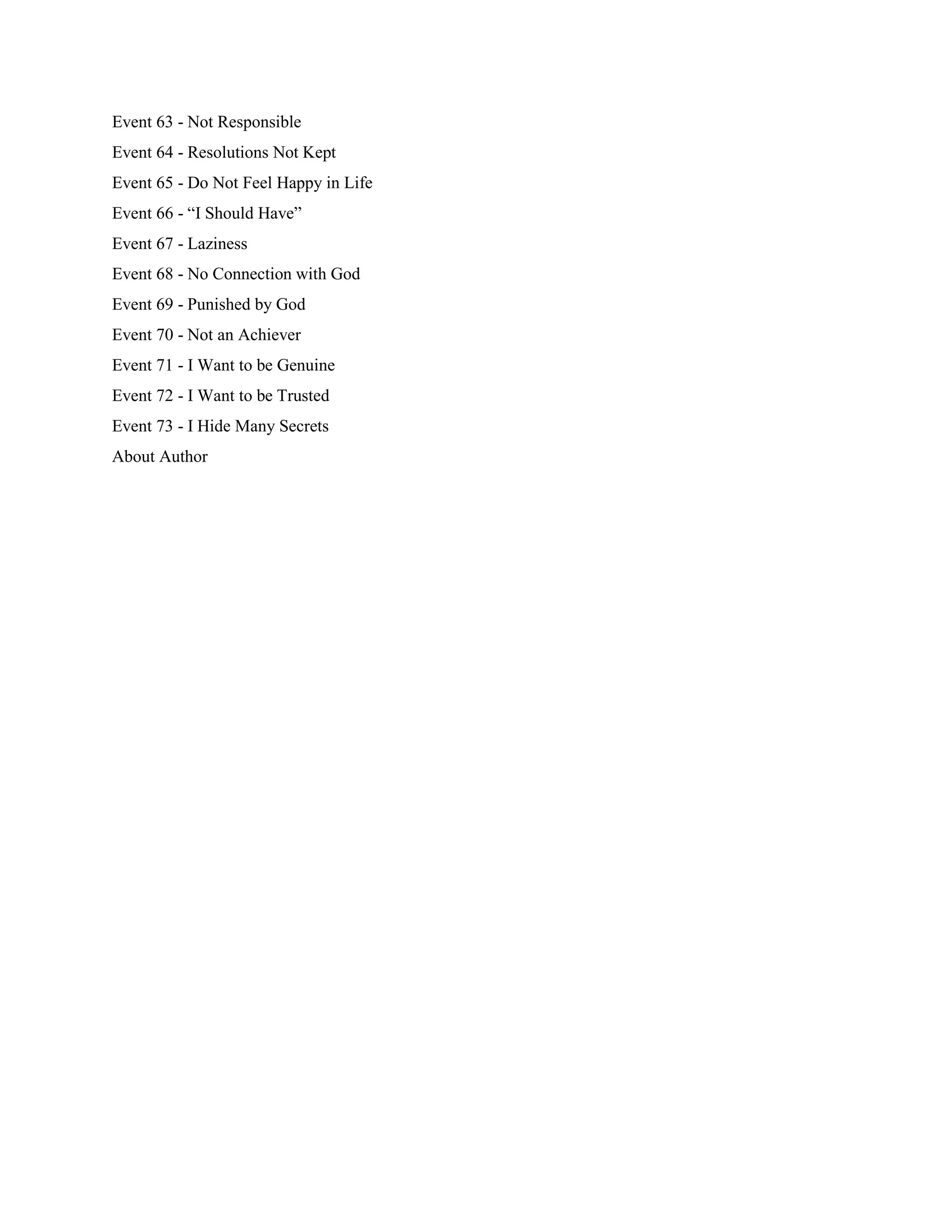 Event 63 - Not Responsible
Event 64 - Resolutions Not Kept
Event 65 - Do Not Feel Happy in Life
Event 66 - “I Should Have”
Event 67 - Laziness
Event 68 - No Connection with God
Event 69 - Punished by God
Event 70 - Not an Achiever
Event 71 - I Want to be Genuine
Event 72 - I Want to be Trusted
Event 73 - I Hide Many Secrets
About Author
 