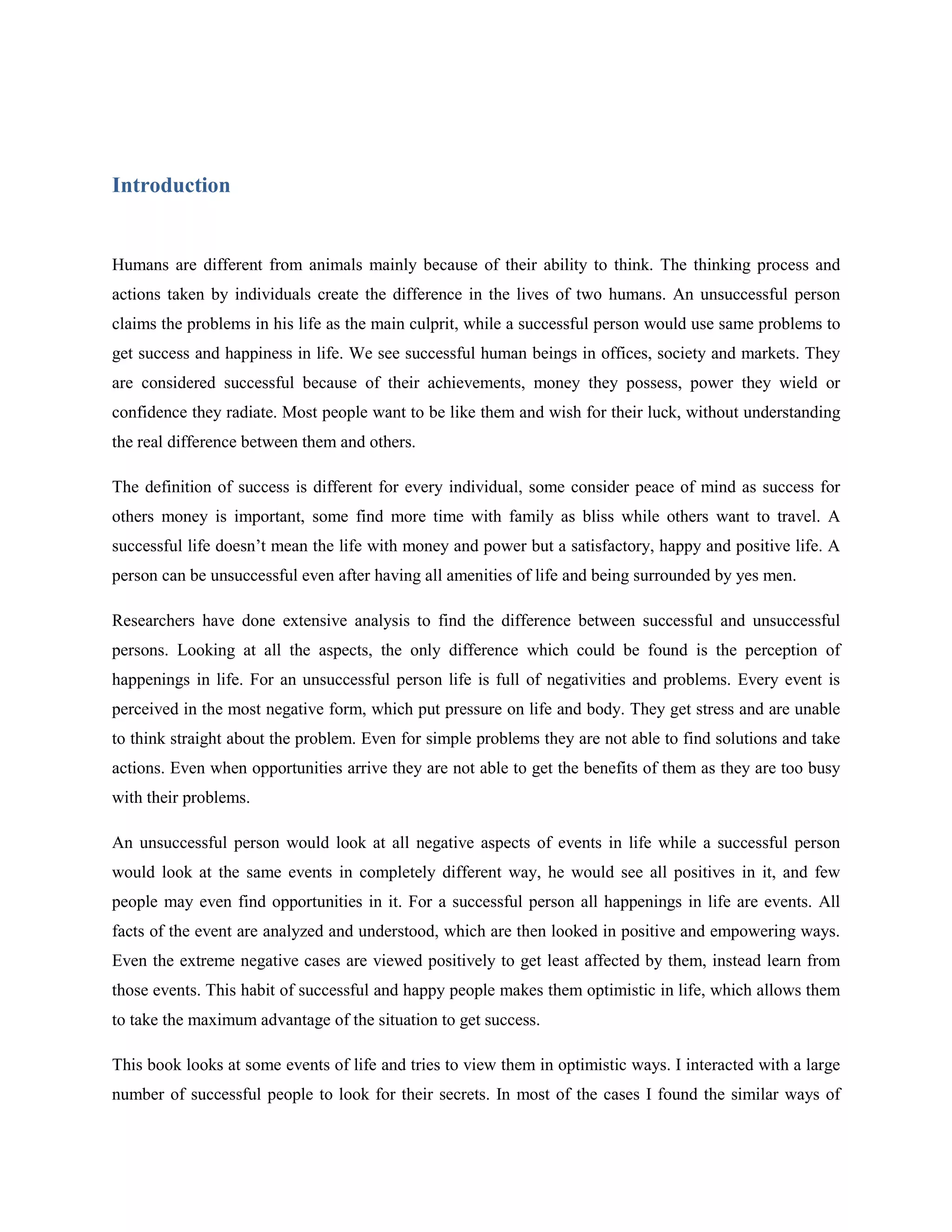 Introduction


Humans are different from animals mainly because of their ability to think. The thinking process and
actions taken by individuals create the difference in the lives of two humans. An unsuccessful person
claims the problems in his life as the main culprit, while a successful person would use same problems to
get success and happiness in life. We see successful human beings in offices, society and markets. They
are considered successful because of their achievements, money they possess, power they wield or
confidence they radiate. Most people want to be like them and wish for their luck, without understanding
the real difference between them and others.

The definition of success is different for every individual, some consider peace of mind as success for
others money is important, some find more time with family as bliss while others want to travel. A
successful life doesn’t mean the life with money and power but a satisfactory, happy and positive life. A
person can be unsuccessful even after having all amenities of life and being surrounded by yes men.

Researchers have done extensive analysis to find the difference between successful and unsuccessful
persons. Looking at all the aspects, the only difference which could be found is the perception of
happenings in life. For an unsuccessful person life is full of negativities and problems. Every event is
perceived in the most negative form, which put pressure on life and body. They get stress and are unable
to think straight about the problem. Even for simple problems they are not able to find solutions and take
actions. Even when opportunities arrive they are not able to get the benefits of them as they are too busy
with their problems.

An unsuccessful person would look at all negative aspects of events in life while a successful person
would look at the same events in completely different way, he would see all positives in it, and few
people may even find opportunities in it. For a successful person all happenings in life are events. All
facts of the event are analyzed and understood, which are then looked in positive and empowering ways.
Even the extreme negative cases are viewed positively to get least affected by them, instead learn from
those events. This habit of successful and happy people makes them optimistic in life, which allows them
to take the maximum advantage of the situation to get success.

This book looks at some events of life and tries to view them in optimistic ways. I interacted with a large
number of successful people to look for their secrets. In most of the cases I found the similar ways of
 