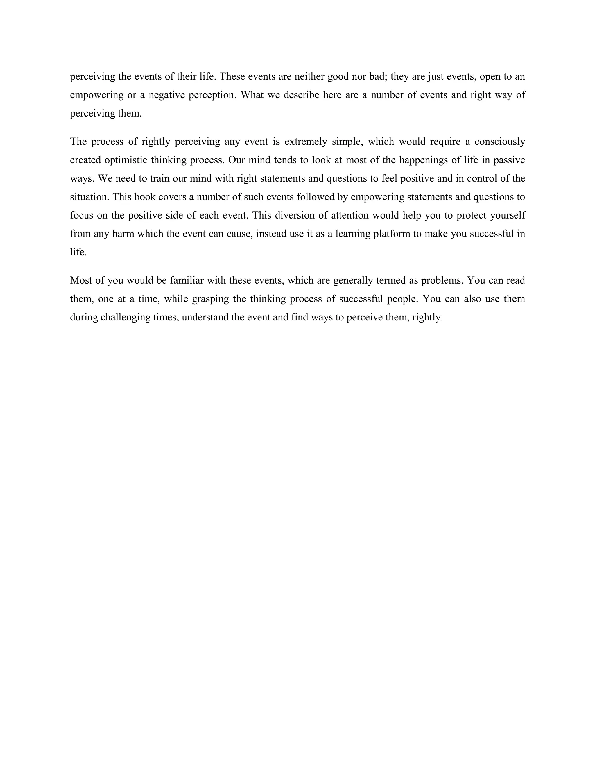 perceiving the events of their life. These events are neither good nor bad; they are just events, open to an
empowering or a negative perception. What we describe here are a number of events and right way of
perceiving them.

The process of rightly perceiving any event is extremely simple, which would require a consciously
created optimistic thinking process. Our mind tends to look at most of the happenings of life in passive
ways. We need to train our mind with right statements and questions to feel positive and in control of the
situation. This book covers a number of such events followed by empowering statements and questions to
focus on the positive side of each event. This diversion of attention would help you to protect yourself
from any harm which the event can cause, instead use it as a learning platform to make you successful in
life.

Most of you would be familiar with these events, which are generally termed as problems. You can read
them, one at a time, while grasping the thinking process of successful people. You can also use them
during challenging times, understand the event and find ways to perceive them, rightly.
 
