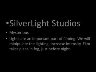 •SilverLight Studios
• Mysterious
• Lights are an important part of filming. We will
minipulate the lighting, increase intensity. Film
takes place in fog, just before night.
 