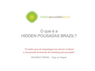 O que é a
HIDDEN POUSADAS BRAZIL?


 “O melhor guia de hospedagem de charme no Brasil
e uma grande ferramenta de marketing para pousadas”

       RICARDO FREIRE – Viaje na Viagem
 