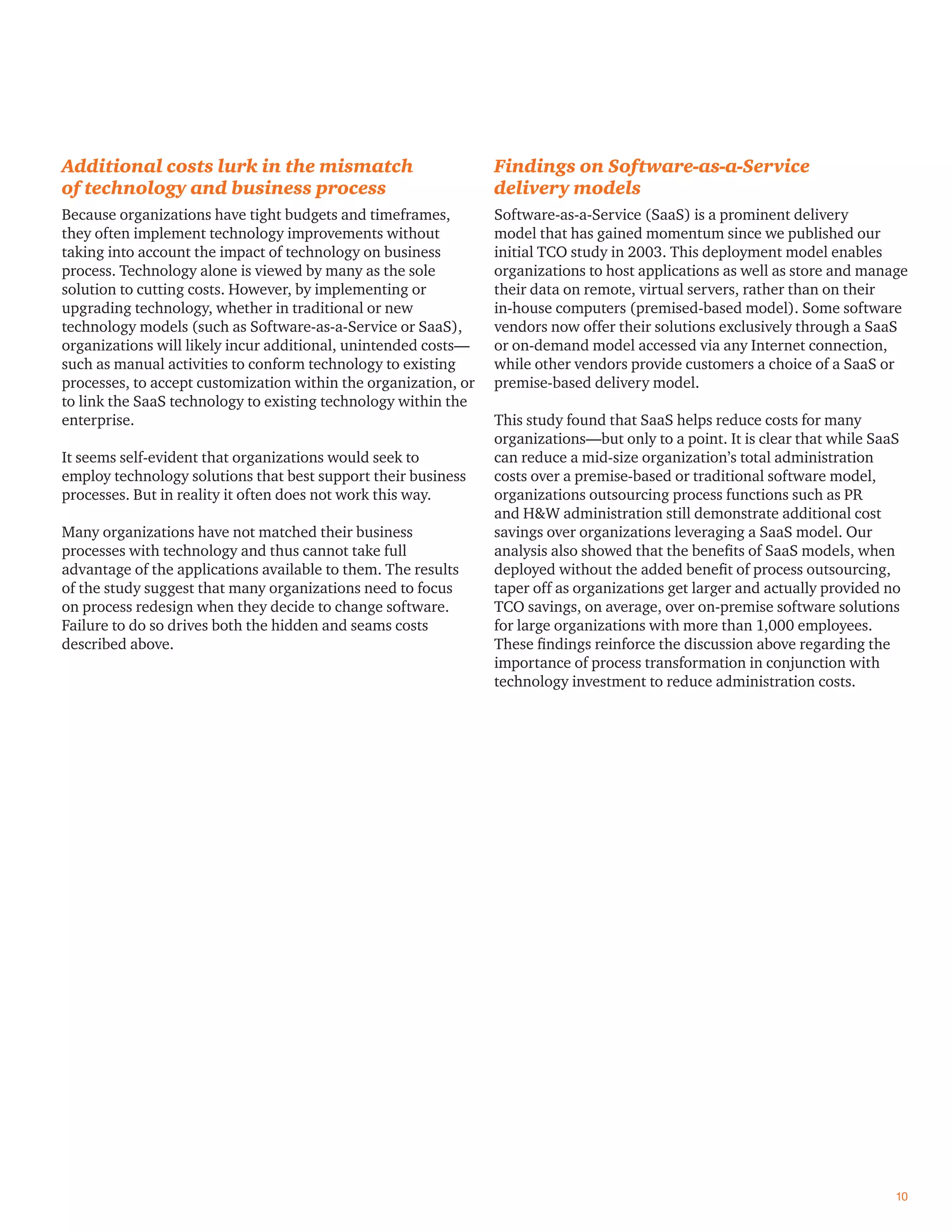 Additional costs lurk in the mismatch
of technology and business process
Because organizations have tight budgets and timeframes,
they often implement technology improvements without
taking into account the impact of technology on business
process. Technology alone is viewed by many as the sole
solution to cutting costs. However, by implementing or
upgrading technology, whether in traditional or new
technology models (such as Software-as-a-Service or SaaS),
organizations will likely incur additional, unintended costs—
such as manual activities to conform technology to existing
processes, to accept customization within the organization, or
to link the SaaS technology to existing technology within the
enterprise.
It seems self-evident that organizations would seek to
employ technology solutions that best support their business
processes. But in reality it often does not work this way.
Many organizations have not matched their business
processes with technology and thus cannot take full
advantage of the applications available to them. The results
of the study suggest that many organizations need to focus
on process redesign when they decide to change software.
Failure to do so drives both the hidden and seams costs
described above.
Findings on Software-as-a-Service
delivery models
Software-as-a-Service (SaaS) is a prominent delivery
model that has gained momentum since we published our
initial TCO study in 2003. This deployment model enables
organizations to host applications as well as store and manage
their data on remote, virtual servers, rather than on their
in-house computers (premised-based model). Some software
vendors now offer their solutions exclusively through a SaaS
or on-demand model accessed via any Internet connection,
while other vendors provide customers a choice of a SaaS or
premise-based delivery model.
This study found that SaaS helps reduce costs for many
organizations—but only to a point. It is clear that while SaaS
can reduce a mid-size organization’s total administration
costs over a premise-based or traditional software model,
organizations outsourcing process functions such as PR
and H&W administration still demonstrate additional cost
savings over organizations leveraging a SaaS model. Our
analysis also showed that the beneﬁts of SaaS models, when
deployed without the added beneﬁt of process outsourcing,
taper off as organizations get larger and actually provided no
TCO savings, on average, over on-premise software solutions
for large organizations with more than 1,000 employees.
These ﬁndings reinforce the discussion above regarding the
importance of process transformation in conjunction with
technology investment to reduce administration costs.
10
 