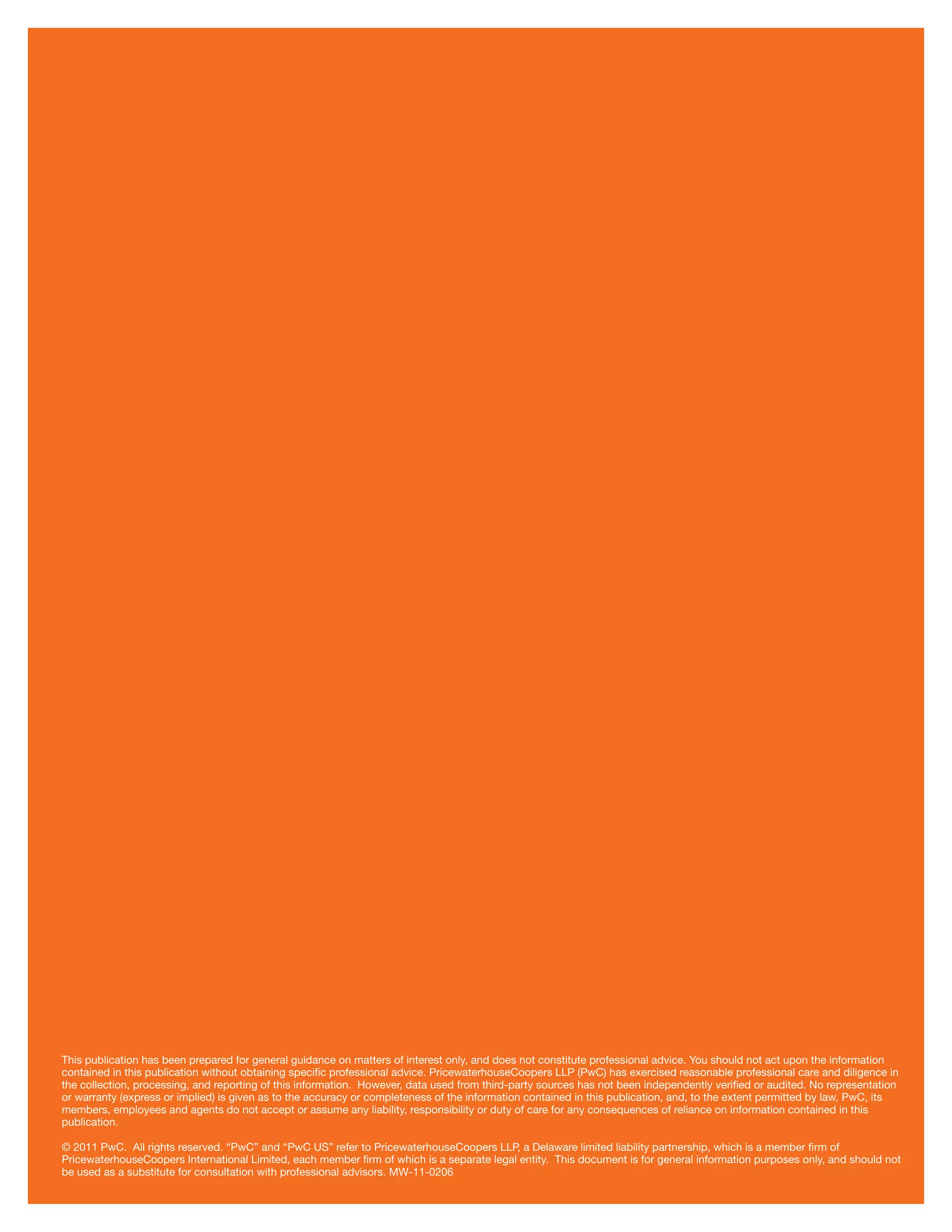 This publication has been prepared for general guidance on matters of interest only, and does not constitute professional advice. You should not act upon the information
contained in this publication without obtaining speciﬁc professional advice. PricewaterhouseCoopers LLP (PwC) has exercised reasonable professional care and diligence in
the collection, processing, and reporting of this information. However, data used from third-party sources has not been independently veriﬁed or audited. No representation
or warranty (express or implied) is given as to the accuracy or completeness of the information contained in this publication, and, to the extent permitted by law, PwC, its
members, employees and agents do not accept or assume any liability, responsibility or duty of care for any consequences of reliance on information contained in this
publication.
© 2011 PwC. All rights reserved. “PwC” and “PwC US” refer to PricewaterhouseCoopers LLP, a Delaware limited liability partnership, which is a member ﬁrm of
PricewaterhouseCoopers International Limited, each member ﬁrm of which is a separate legal entity. This document is for general information purposes only, and should not
be used as a substitute for consultation with professional advisors. MW-11-0206
 