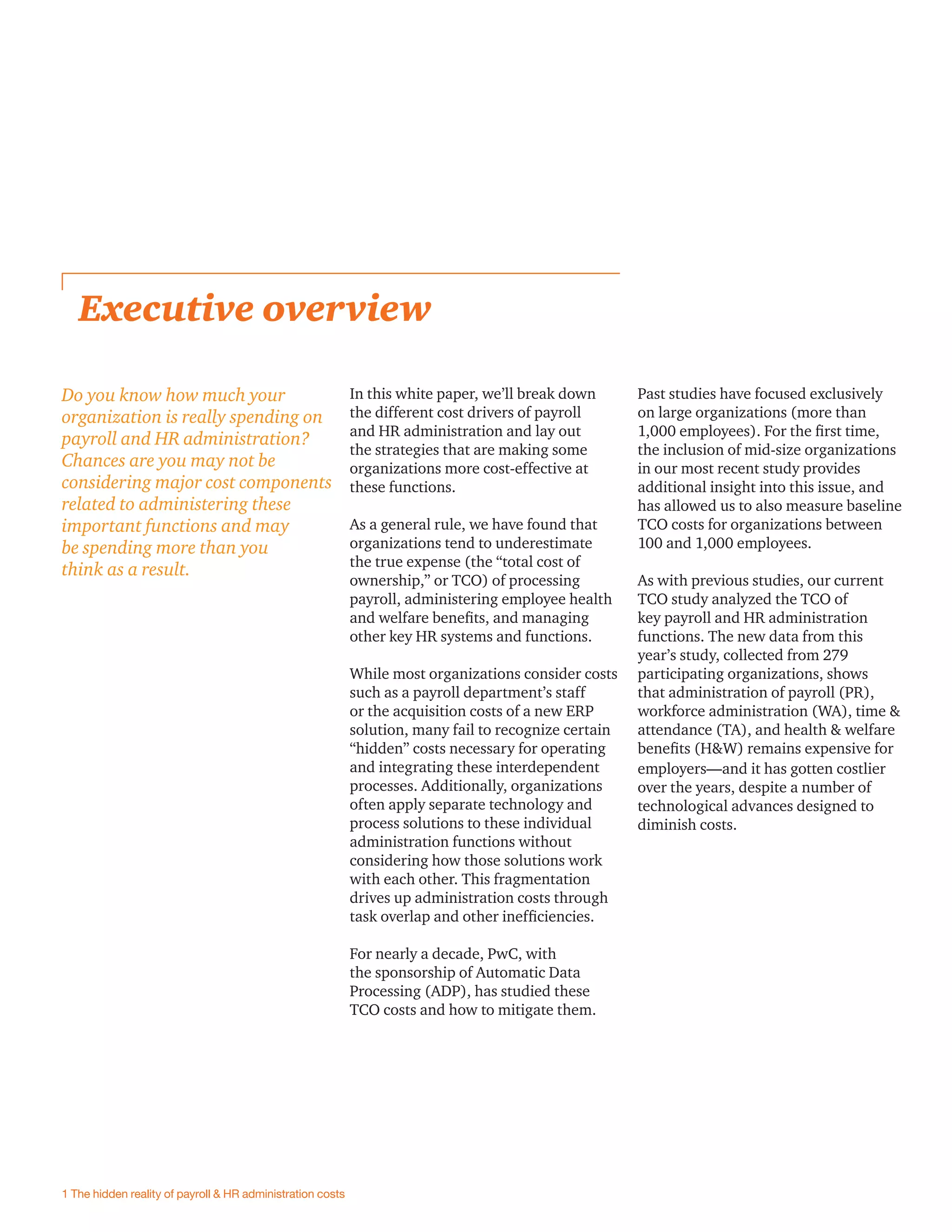 In this white paper, we’ll break down
the different cost drivers of payroll
and HR administration and lay out
the strategies that are making some
organizations more cost-effective at
these functions.
As a general rule, we have found that
organizations tend to underestimate
the true expense (the “total cost of
ownership,” or TCO) of processing
payroll, administering employee health
and welfare beneﬁts, and managing
other key HR systems and functions.
While most organizations consider costs
such as a payroll department’s staff
or the acquisition costs of a new ERP
solution, many fail to recognize certain
“hidden” costs necessary for operating
and integrating these interdependent
processes. Additionally, organizations
often apply separate technology and
process solutions to these individual
administration functions without
considering how those solutions work
with each other. This fragmentation
drives up administration costs through
task overlap and other inefﬁciencies.
For nearly a decade, PwC, with
the sponsorship of Automatic Data
Processing (ADP), has studied these
TCO costs and how to mitigate them.
Executive overview
Past studies have focused exclusively
on large organizations (more than
1,000 employees). For the ﬁrst time,
the inclusion of mid-size organizations
in our most recent study provides
additional insight into this issue, and
has allowed us to also measure baseline
TCO costs for organizations between
100 and 1,000 employees.
As with previous studies, our current
TCO study analyzed the TCO of
key payroll and HR administration
functions. The new data from this
year’s study, collected from 279
participating organizations, shows
that administration of payroll (PR),
workforce administration (WA), time &
attendance (TA), and health & welfare
beneﬁts (H&W) remains expensive for
employers—and it has gotten costlier
over the years, despite a number of
technological advances designed to
diminish costs.
Do you know how much your
organization is really spending on
payroll and HR administration?
Chances are you may not be
considering major cost components
related to administering these
important functions and may
be spending more than you
think as a result.
1 The hidden reality of payroll & HR administration costs
 