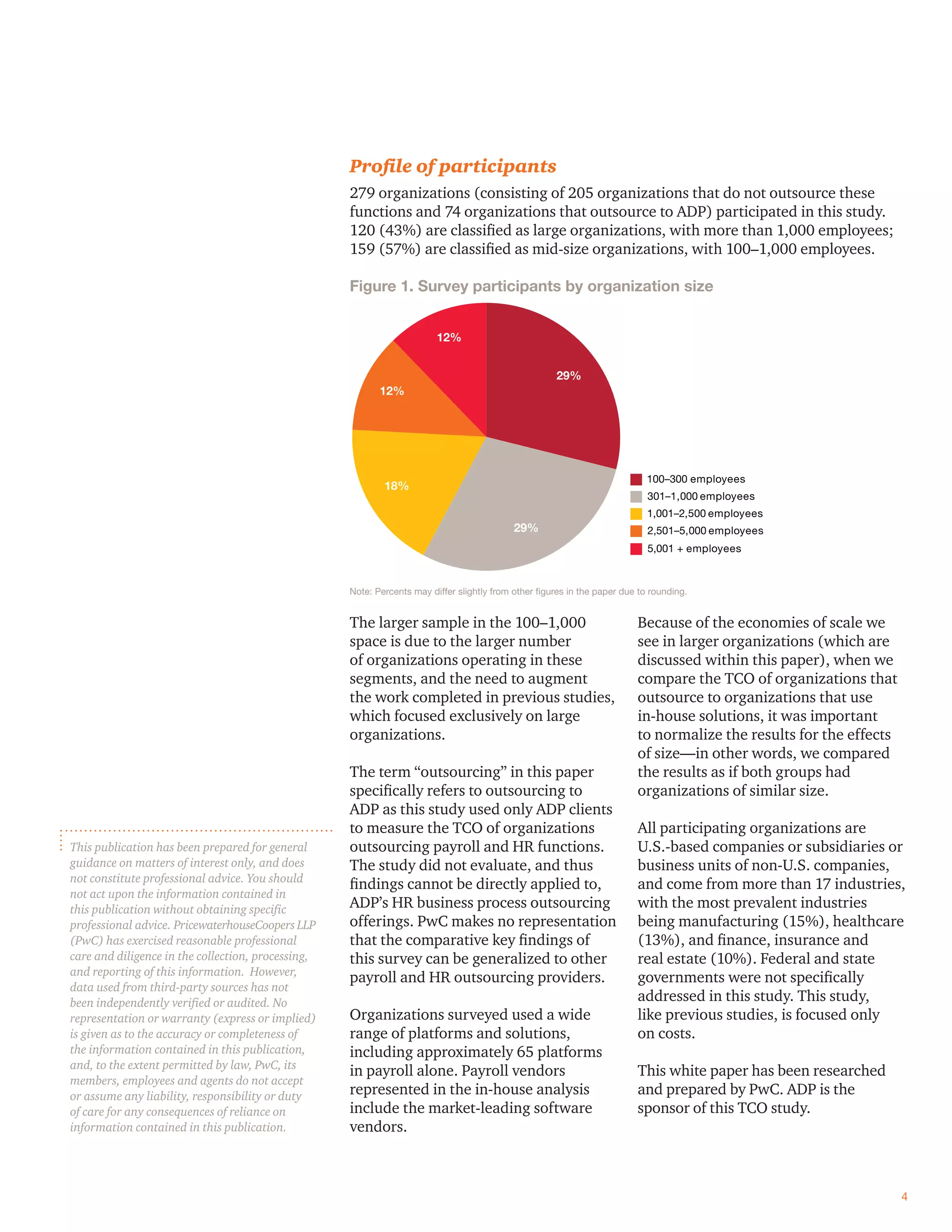 Proﬁle of participants
279 organizations (consisting of 205 organizations that do not outsource these
functions and 74 organizations that outsource to ADP) participated in this study.
120 (43%) are classiﬁed as large organizations, with more than 1,000 employees;
159 (57%) are classiﬁed as mid-size organizations, with 100–1,000 employees.
Figure 1. Survey participants by organization size
100–300 employees
2,501–5,000 employees
1,001–2,500 employees
301–1,000 employees
5,001 + employees
29%
29%
18%
12%
12%
Note: Percents may differ slightly from other ﬁgures in the paper due to rounding.
The larger sample in the 100–1,000
space is due to the larger number
of organizations operating in these
segments, and the need to augment
the work completed in previous studies,
which focused exclusively on large
organizations.
The term “outsourcing” in this paper
speciﬁcally refers to outsourcing to
ADP as this study used only ADP clients
to measure the TCO of organizations
outsourcing payroll and HR functions.
The study did not evaluate, and thus
ﬁndings cannot be directly applied to,
ADP’s HR business process outsourcing
offerings. PwC makes no representation
that the comparative key ﬁndings of
this survey can be generalized to other
payroll and HR outsourcing providers.
Organizations surveyed used a wide
range of platforms and solutions,
including approximately 65 platforms
in payroll alone. Payroll vendors
represented in the in-house analysis
include the market-leading software
vendors.
Because of the economies of scale we
see in larger organizations (which are
discussed within this paper), when we
compare the TCO of organizations that
outsource to organizations that use
in-house solutions, it was important
to normalize the results for the effects
of size—in other words, we compared
the results as if both groups had
organizations of similar size.
All participating organizations are
U.S.-based companies or subsidiaries or
business units of non-U.S. companies,
and come from more than 17 industries,
with the most prevalent industries
being manufacturing (15%), healthcare
(13%), and ﬁnance, insurance and
real estate (10%). Federal and state
governments were not speciﬁcally
addressed in this study. This study,
like previous studies, is focused only
on costs.
This white paper has been researched
and prepared by PwC. ADP is the
sponsor of this TCO study.
4
This publication has been prepared for general
guidance on matters of interest only, and does
not constitute professional advice. You should
not act upon the information contained in
this publication without obtaining speciﬁc
professional advice. PricewaterhouseCoopers LLP
(PwC) has exercised reasonable professional
care and diligence in the collection, processing,
and reporting of this information. However,
data used from third-party sources has not
been independently veriﬁed or audited. No
representation or warranty (express or implied)
is given as to the accuracy or completeness of
the information contained in this publication,
and, to the extent permitted by law, PwC, its
members, employees and agents do not accept
or assume any liability, responsibility or duty
of care for any consequences of reliance on
information contained in this publication.
 