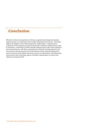 Whatever solution an organization chooses, organizational design and process
improvements—in conjunction with straight technology investments—will better
address the hidden costs of HR management. Additionally, a comprehensive
evaluation of the integration needs across payroll, workforce administration, time
& attendance, and health & welfare beneﬁts administration rather than individual
process assessments, will allow organizations to identify interdependencies that
can result in reduced costs for the overall solution. Better understanding of the
sources and size of the hidden and seams costs in an organization, and addressing
those process and technology options, will allow organizations to realize their
objective of reducing TCO.
Conclusion
15 The hidden reality of payroll & HR administration costs
 