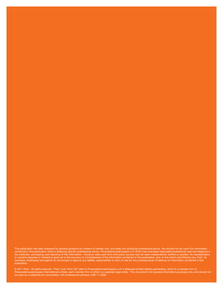 This publication has been prepared for general guidance on matters of interest only, and does not constitute professional advice. You should not act upon the information
contained in this publication without obtaining speciﬁc professional advice. PricewaterhouseCoopers LLP (PwC) has exercised reasonable professional care and diligence in
the collection, processing, and reporting of this information. However, data used from third-party sources has not been independently veriﬁed or audited. No representation
or warranty (express or implied) is given as to the accuracy or completeness of the information contained in this publication, and, to the extent permitted by law, PwC, its
members, employees and agents do not accept or assume any liability, responsibility or duty of care for any consequences of reliance on information contained in this
publication.
© 2011 PwC. All rights reserved. “PwC” and “PwC US” refer to PricewaterhouseCoopers LLP, a Delaware limited liability partnership, which is a member ﬁrm of
PricewaterhouseCoopers International Limited, each member ﬁrm of which is a separate legal entity. This document is for general information purposes only, and should not
be used as a substitute for consultation with professional advisors. MW-11-0206
 