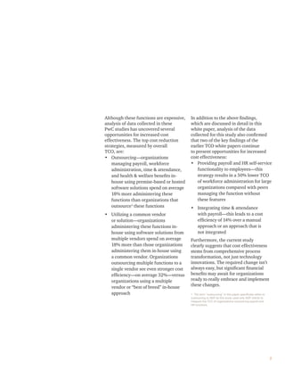 Although these functions are expensive,
analysis of data collected in these
PwC studies has uncovered several
opportunities for increased cost
effectiveness. The top cost reduction
strategies, measured by overall
TCO, are:
• Outsourcing—organizations
managing payroll, workforce
administration, time & attendance,
and health & welfare beneﬁts in-
house using premise-based or hosted
software solutions spend on average
18% more administering these
functions than organizations that
outsource1
these functions
• Utilizing a common vendor
or solution—organizations
administering these functions in-
house using software solutions from
multiple vendors spend on average
18% more than those organizations
administering them in-house using
a common vendor. Organizations
outsourcing multiple functions to a
single vendor see even stronger cost
efﬁciency—on average 32%—versus
organizations using a multiple
vendor or “best of breed” in-house
approach
In addition to the above ﬁndings,
which are discussed in detail in this
white paper, analysis of the data
collected for this study also conﬁrmed
that two of the key ﬁndings of the
earlier TCO white papers continue
to present opportunities for increased
cost effectiveness:
• Providing payroll and HR self-service
functionality to employees—this
strategy results in a 50% lower TCO
of workforce administration for large
organizations compared with peers
managing the function without
these features
• Integrating time & attendance
with payroll—this leads to a cost
efﬁciency of 14% over a manual
approach or an approach that is
not integrated
Furthermore, the current study
clearly suggests that cost effectiveness
stems from comprehensive process
transformation, not just technology
innovations. The required change isn’t
always easy, but signiﬁcant ﬁnancial
beneﬁts may await for organizations
ready to really embrace and implement
these changes.
1. The term “outsourcing” in this paper speciﬁcally refers to
outsourcing to ADP as this study used only ADP clients to
measure the TCO of organizations outsourcing payroll and
HR functions.
2
 