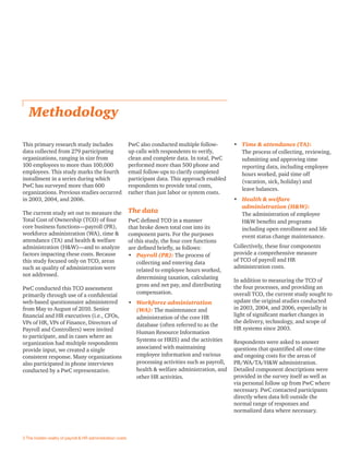 This primary research study includes
data collected from 279 participating
organizations, ranging in size from
100 employees to more than 100,000
employees. This study marks the fourth
installment in a series during which
PwC has surveyed more than 600
organizations. Previous studies occurred
in 2003, 2004, and 2006.
The current study set out to measure the
Total Cost of Ownership (TCO) of four
core business functions—payroll (PR),
workforce administration (WA), time &
attendance (TA) and health & welfare
administration (H&W)—and to analyze
factors impacting these costs. Because
this study focused only on TCO, areas
such as quality of administration were
not addressed.
PwC conducted this TCO assessment
primarily through use of a conﬁdential
web-based questionnaire administered
from May to August of 2010. Senior
ﬁnancial and HR executives (i.e., CFOs,
VPs of HR, VPs of Finance, Directors of
Payroll and Controllers) were invited
to participate, and in cases where an
organization had multiple respondents
provide input, we created a single
consistent response. Many organizations
also participated in phone interviews
conducted by a PwC representative.
Methodology
PwC also conducted multiple follow-
up calls with respondents to verify,
clean and complete data. In total, PwC
performed more than 500 phone and
email follow-ups to clarify completed
participant data. This approach enabled
respondents to provide total costs,
rather than just labor or system costs.
The data
PwC deﬁned TCO in a manner
that broke down total cost into its
component parts. For the purposes
of this study, the four core functions
are deﬁned brieﬂy, as follows:
• Payroll (PR): The process of
collecting and entering data
related to employee hours worked,
determining taxation, calculating
gross and net pay, and distributing
compensation.
• Workforce administration
(WA): The maintenance and
administration of the core HR
database (often referred to as the
Human Resource Information
Systems or HRIS) and the activities
associated with maintaining
employee information and various
processing activities such as payroll,
health & welfare administration, and
other HR activities.
• Time & attendance (TA):
The process of collecting, reviewing,
submitting and approving time
reporting data, including employee
hours worked, paid time off
(vacation, sick, holiday) and
leave balances.
• Health & welfare
administration (H&W):
The administration of employee
H&W beneﬁts and programs
including open enrollment and life
event status change maintenance.
Collectively, these four components
provide a comprehensive measure
of TCO of payroll and HR
administration costs.
In addition to measuring the TCO of
the four processes, and providing an
overall TCO, the current study sought to
update the original studies conducted
in 2003, 2004, and 2006, especially in
light of signiﬁcant market changes in
the delivery, technology, and scope of
HR systems since 2003.
Respondents were asked to answer
questions that quantiﬁed all one-time
and ongoing costs for the areas of
PR/WA/TA/H&W administration.
Detailed component descriptions were
provided in the survey itself as well as
via personal follow up from PwC where
necessary. PwC contacted participants
directly when data fell outside the
normal range of responses and
normalized data where necessary.
3 The hidden reality of payroll & HR administration costs
 