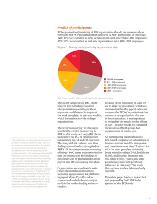Proﬁle of participants
279 organizations (consisting of 205 organizations that do not outsource these
functions and 74 organizations that outsource to ADP) participated in this study.
120 (43%) are classiﬁed as large organizations, with more than 1,000 employees;
159 (57%) are classiﬁed as mid-size organizations, with 100–1,000 employees.
Figure 1. Survey participants by organization size
100–300 employees
2,501–5,000 employees
1,001–2,500 employees
301–1,000 employees
5,001 + employees
29%
29%
18%
12%
12%
Note: Percents may differ slightly from other ﬁgures in the paper due to rounding.
The larger sample in the 100–1,000
space is due to the larger number
of organizations operating in these
segments, and the need to augment
the work completed in previous studies,
which focused exclusively on large
organizations.
The term “outsourcing” in this paper
speciﬁcally refers to outsourcing to
ADP as this study used only ADP clients
to measure the TCO of organizations
outsourcing payroll and HR functions.
The study did not evaluate, and thus
ﬁndings cannot be directly applied to,
ADP’s HR business process outsourcing
offerings. PwC makes no representation
that the comparative key ﬁndings of
this survey can be generalized to other
payroll and HR outsourcing providers.
Organizations surveyed used a wide
range of platforms and solutions,
including approximately 65 platforms
in payroll alone. Payroll vendors
represented in the in-house analysis
include the market-leading software
vendors.
Because of the economies of scale we
see in larger organizations (which are
discussed within this paper), when we
compare the TCO of organizations that
outsource to organizations that use
in-house solutions, it was important
to normalize the results for the effects
of size—in other words, we compared
the results as if both groups had
organizations of similar size.
All participating organizations are
U.S.-based companies or subsidiaries or
business units of non-U.S. companies,
and come from more than 17 industries,
with the most prevalent industries
being manufacturing (15%), healthcare
(13%), and ﬁnance, insurance and
real estate (10%). Federal and state
governments were not speciﬁcally
addressed in this study. This study,
like previous studies, is focused only
on costs.
This white paper has been researched
and prepared by PwC. ADP is the
sponsor of this TCO study.
4
This publication has been prepared for general
guidance on matters of interest only, and does
not constitute professional advice. You should
not act upon the information contained in
this publication without obtaining speciﬁc
professional advice. PricewaterhouseCoopers LLP
(PwC) has exercised reasonable professional
care and diligence in the collection, processing,
and reporting of this information. However,
data used from third-party sources has not
been independently veriﬁed or audited. No
representation or warranty (express or implied)
is given as to the accuracy or completeness of
the information contained in this publication,
and, to the extent permitted by law, PwC, its
members, employees and agents do not accept
or assume any liability, responsibility or duty
of care for any consequences of reliance on
information contained in this publication.
 