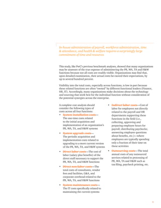 This study, like PwC’s previous benchmark analyses, showed that many organizations
may be unaware of the true expense of administering the PR, WA, TA and H&W
functions because not all costs are readily visible. Organizations may ﬁnd that,
upon detailed examination, their actual costs far exceed their expectations, by
up to several hundred percent.
Visibility into the total costs, especially across functions, is low in part because
these related functions are often “owned” by different functional leaders (Finance,
HR, IT). Accordingly, many organizations make decisions about the technology
and sourcing that work best for the individual function without consideration of
the potential synergies across the enterprise.
In-house administration of payroll, workforce administration, time
& attendance, and health & welfare requires a surprisingly large
commitment of time and resources
A complete cost analysis should
consider the following types of
costs across all four functions:
• System installation costs—
The one-time costs related
to the initial acquisition and
implementation of an organization’s
PR, WA, TA, and H&W systems
• System upgrade costs—
The periodic acquisition and
implementation costs related to
upgrading to a more current version
of the PR, WA, TA, and H&W systems
• Direct labor costs—The cost of
labor (salary plus beneﬁts) of the
direct staff necessary to support the
PR, WA, TA, and H&W functions
• Direct non-labor costs—The
total costs of consultants, vendor
fees and facilities, G&A, and
corporate overhead related to the
PR, WA, TA, and H&W functions
• System maintenance costs—
The IT costs speciﬁcally related to
maintaining the current systems
• Indirect labor costs—Cost of
labor for employees not directly
related to the payroll and HR
departments supporting these
functions in the ﬁeld (i.e.,
collecting, approving and
preparing employee hours for
payroll; distributing paychecks;
answering employee questions
about beneﬁts, etc.)—where
employees are typically spending
only a fraction of their time on
these activities
• Outsourcing costs—The total
annual costs of any outsourced
services related to processing of
PR, WA, TA and H&W such as
tax ﬁling, paycheck printing, etc.
6
 