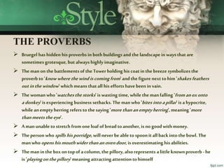 THE PROVERBS
 Bruegel hashidden hisproverbs inbothbuildings andthelandscapeinwaysthatare
sometimes grotesque, but alwayshighly imaginative.
 Themanon thebattlements ofthe Towerholding his coatin thebreeze symbolizesthe
proverb to 'knowwherethewindiscomingfrom' andthefigure next to him'shakesfeathers
outinthewindow' whichmeansthatall his efforts havebeen in vain.
 Thewomanwho 'watchesthestorks' iswasting time,while themanfalling 'fromanoxonto
adonkey'isexperiencing business setbacks.The manwho 'bitesintoapillar' isa hypocrite,
whileanemptyherring refers to thesaying'morethananemptyherring', meaning'more
thanmeetstheeye'.
 Amanunableto stretch from oneloaf ofbread toanother, isno goodwithmoney.
 Theperson who spillshisporridge, will never beable to spoonit all backinto thebowl.The
manwhoopenshismouthwiderthananovendoor, is overestimating his abilities.
 Themaninthebox ontopof acolumn,thepillory, also represents alittle knownproverb - he
is 'playingonthepillory' meaningattractingattention tohimself
 