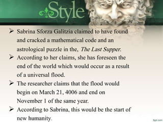  Sabrina Sforza Galitzia claimed to have found
and cracked a mathematical code and an
astrological puzzle in the, The Last Supper.
 According to her claims, she has foreseen the
end of the world which would occur as a result
of a universal flood.
 The researcher claims that the flood would
begin on March 21, 4006 and end on
November 1 of the same year.
 According to Sabrina, this would be the start of
new humanity.
 