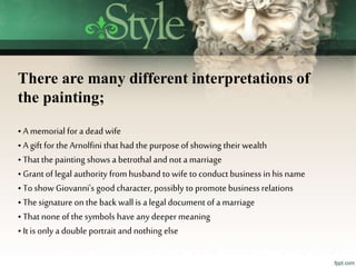 There are many different interpretations of
the painting;
• A memorial for a deadwife
• A gift for the Arnolfini that had the purpose of showing their wealth
• That the painting shows a betrothal and not a marriage
• Grant of legal authority from husband to wife to conduct business in his name
• To show Giovanni's good character,possibly to promote business relations
• The signature on theback wall is a legal document of a marriage
• That none of the symbols have any deepermeaning
• It is only a double portrait and nothing else
 
