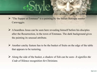  "The Supper at Emmaus" is a painting by the Italian Baroque master
Caravaggio.
 A beardless Jesus can be seen here revealing himself before his disciples
after the Resurrection, in the town of Emmaus. The dark background gives
the painting its unusual attribute.
 Another catchy feature has to be the basket of fruits on the edge of the table
that appears to be teetering.
 Along the side of the basket, a shadow of fish can be seen- It signifies the
Code of Silence recognition for Christians.
 