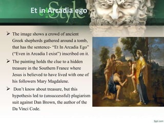 Et in Arcadia ego
 The image shows a crowd of ancient
Greek shepherds gathered around a tomb,
that has the sentence- “Et In Arcadia Ego”
(“Even in Arcadia I exist”) inscribed on it.
 The painting holds the clue to a hidden
treasure in the Southern France where
Jesus is believed to have lived with one of
his followers Mary Magdalene.
 Don’t know about treasure, but this
hypothesis led to (unsuccessful) plagiarism
suit against Dan Brown, the author of the
Da Vinci Code.
 