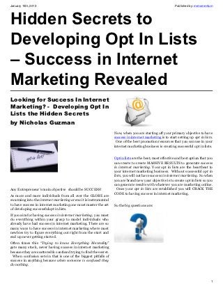January 15th, 2013                                                                                         Published by: mrmomentum




Hidden Secrets to
Developing Opt In Lists
– Success in Internet
Marketing Revealed
Looking for Success In Internet
Marketing? -  Developing Opt In
Lists the Hidden Secrets
by Nicholas Guzman
                                                                   Now, when you are starting off your primary objective to have
                                                                   success in internet marketing is to start setting up opt in lists.
                                                                    One of the best promotion resources that you can use in your
                                                                   internet marketing business is creating successful opt in lists.


                                                                   Opt in lists are the best, most effective and best option that you
                                                                   can create to create MASSIVE RESULTS to generate success
                                                                   in internet marketing. Your opt in lists are the heartbeat to
                                                                   your internet marketing business. Without successful opt in
                                                                   lists, you will not have success in internet marketing. So when
                                                                   you are brand new your objective is to create opt in lists so you
                                                                   can generate results with whatever you are marketing online.
Any Entrepreneur’s main objective should be SUCCESS!                 Once your opt in lists are established you will CRACK THE
                                                                   CODE to having success in internet marketing.
As more and more individuals from all over the GLOBE are
swarming into the internet marketing arena it is instrumental
to have success in internet marketing one must master the art      So the big questions are:
of developing successfulopt in lists.
If you aim for having success in internet marketing, you must
do everything within your grasp to model individuals who
already have had success in internet marketing. There are so
many ways to have success in internet marketing where most
newbies try to figure everything out right from the start and
end up never getting started.
Often times this “Trying to know Everything Mentality”
gets many stuck, never having success in internet marketing
because they are scattered & confused trying to find the secret.
 When confusion sets in that is one of the biggest pitfalls of
success in anything because when someone is confused they
do nothing.



                                                                                                                                   1
 