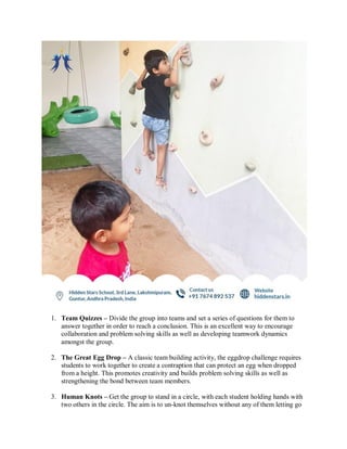 1. Team Quizzes – Divide the group into teams and set a series of questions for them to
answer together in order to reach a conclusion. This is an excellent way to encourage
collaboration and problem solving skills as well as developing teamwork dynamics
amongst the group.
2. The Great Egg Drop – A classic team building activity, the eggdrop challenge requires
students to work together to create a contraption that can protect an egg when dropped
from a height. This promotes creativity and builds problem solving skills as well as
strengthening the bond between team members.
3. Human Knots – Get the group to stand in a circle, with each student holding hands with
two others in the circle. The aim is to un-knot themselves without any of them letting go
 