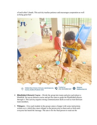 of each other’s hands. This activity teaches patience and encourages cooperation as well
as being great fun!
4. Blindfolded Obstacle Course – Divide the group into teams and give each player a
blindfold. Set up an obstacle course and get the team to guide the blindfolded players
through it. This activity requires strong communication skills as well as trust between
team members.
5. Whispers – Give each student in the group a piece of paper with some instructions
written on it, which they must whisper to the person next to them and so forth until
everyone has heard the message. The aim is for the final person to read out the
 