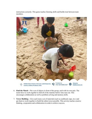 instructions correctly. This game teaches listening skills and builds trust between team
members.
6. Find the Match – Put a set of objects in front of the group, each with its own pair. The
teams have to work together to find all of the matches before time runs out. This
encourages collaboration as well as problem solving and memory skills.
7. Tower Building – Give each team a set of materials (such as cardboard, tape, etc.) and
get them to work together to build the tallest tower possible. This activity teaches creative
thinking, cooperation and collaboration in order to achieve success.
 