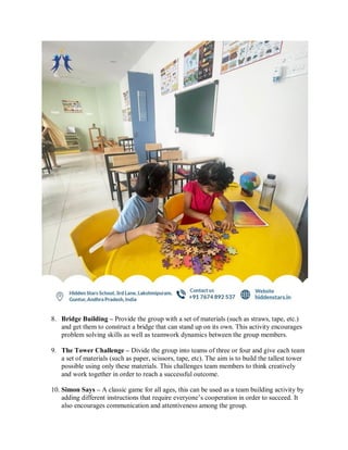 8. Bridge Building – Provide the group with a set of materials (such as straws, tape, etc.)
and get them to construct a bridge that can stand up on its own. This activity encourages
problem solving skills as well as teamwork dynamics between the group members.
9. The Tower Challenge – Divide the group into teams of three or four and give each team
a set of materials (such as paper, scissors, tape, etc). The aim is to build the tallest tower
possible using only these materials. This challenges team members to think creatively
and work together in order to reach a successful outcome.
10. Simon Says – A classic game for all ages, this can be used as a team building activity by
adding different instructions that require everyone’s cooperation in order to succeed. It
also encourages communication and attentiveness among the group.
 