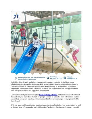 At Hidden Stars School, we believe that these activities are essential for building strong
relationships and developing important skills in our students. Our early education program in
Guntur is designed to encourage collaboration between teams as well as foster a culture of
cooperation amongst the pupils. We strive to ensure that every student has the opportunity to
learn and grow in a safe and supportive environment.
Our teachers are highly experienced in team-building activities, and can tailor activities to suit
the needs of your individual students or groups. Contact us today for more information on how
we can help you create a culture of teamwork and collaboration amongst your pupils at Hidden
Stars School.
With our team-building activities, we aim to develop strong bonds between your students as well
as foster a sense of cooperation and collaboration. We believe that these activities are essential
 