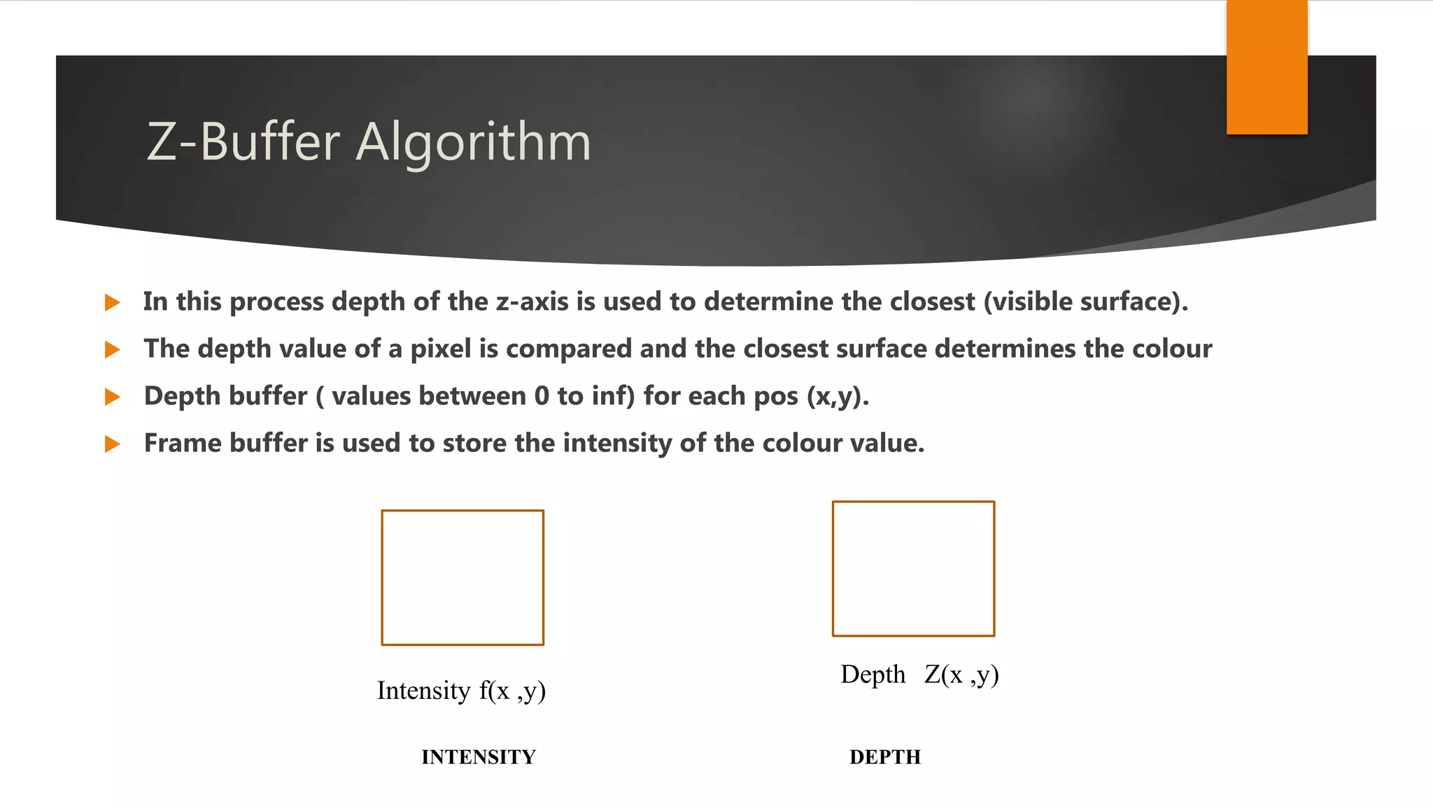 Z-Buffer Algorithm
 In this process depth of the z-axis is used to determine the closest (visible surface).
 The depth value of a pixel is compared and the closest surface determines the colour
 Depth buffer ( values between 0 to inf) for each pos (x,y).
 Frame buffer is used to store the intensity of the colour value.
Intensity f(x ,y)
Depth Z(x ,y)
INTENSITY DEPTH
 