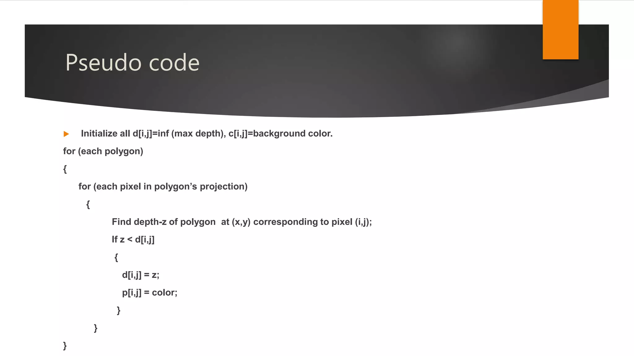 Pseudo code
 Initialize all d[i,j]=inf (max depth), c[i,j]=background color.
for (each polygon)
{
for (each pixel in polygon’s projection)
{
Find depth-z of polygon at (x,y) corresponding to pixel (i,j);
If z < d[i,j]
{
d[i,j] = z;
p[i,j] = color;
}
}
}
 
