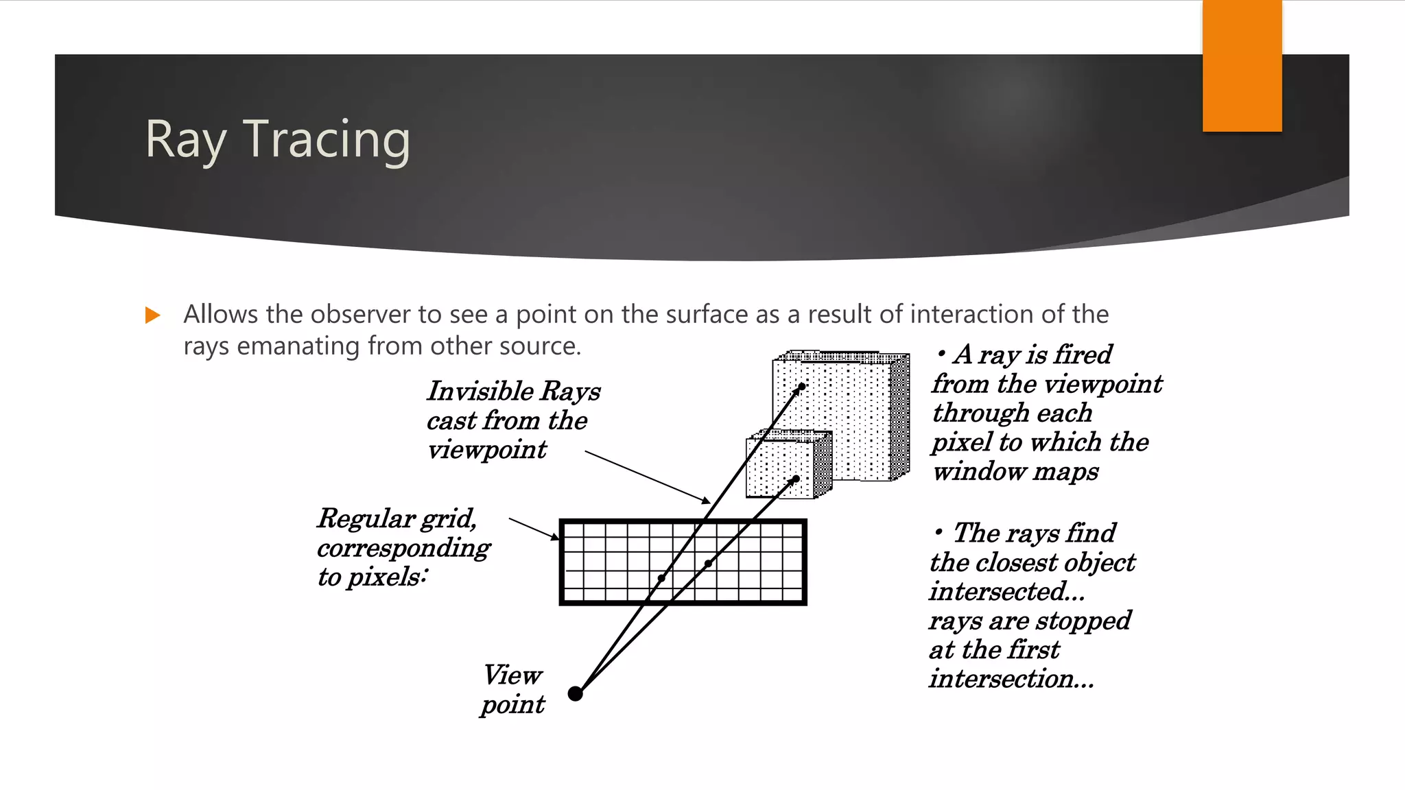 Ray Tracing
 Allows the observer to see a point on the surface as a result of interaction of the
rays emanating from other source.
•
•
•
View
point
•
•
Invisible Rays
cast from the
viewpoint
Regular grid,
corresponding
to pixels:
• The rays find
the closest object
intersected...
rays are stopped
at the first
intersection...
• A ray is fired
from the viewpoint
through each
pixel to which the
window maps
 