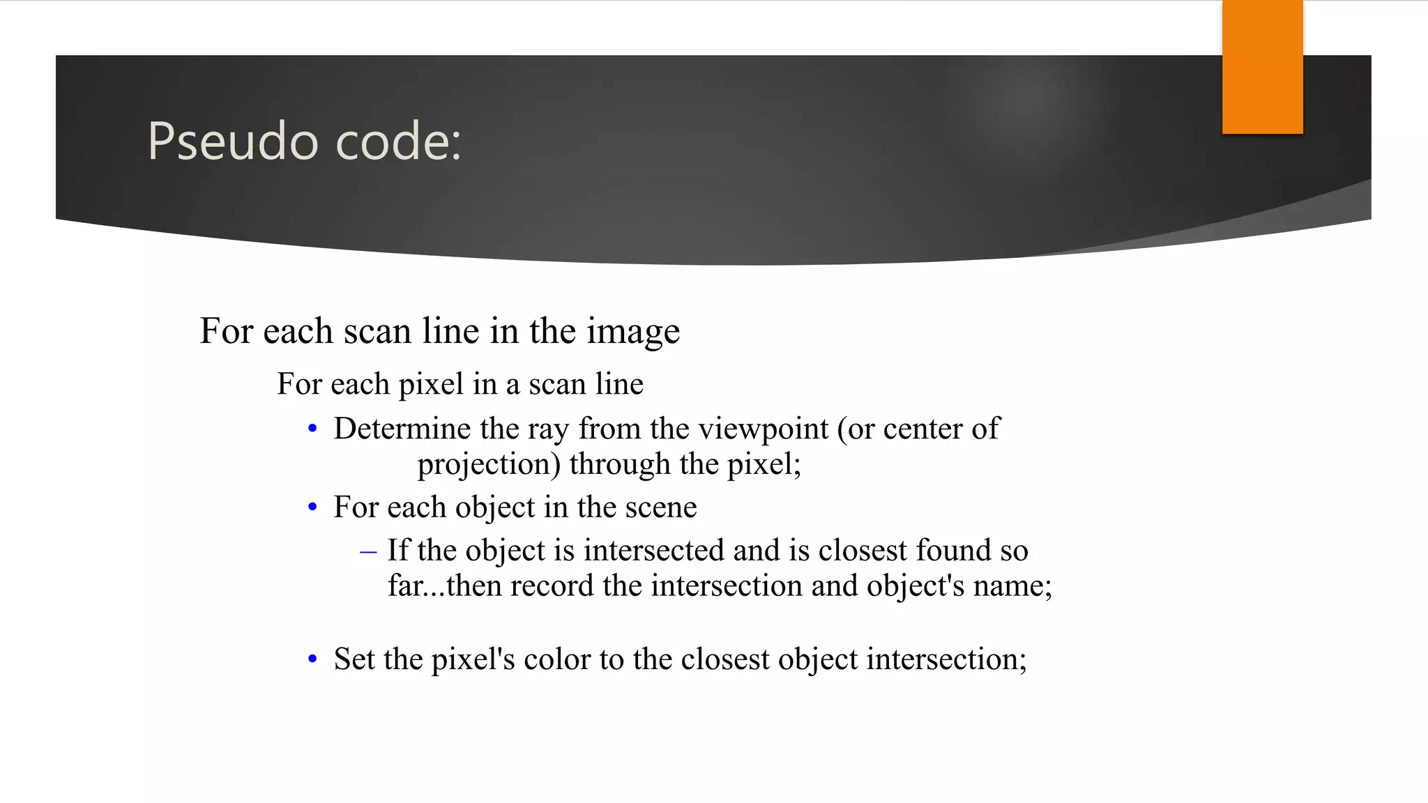 Pseudo code:
For each scan line in the image
For each pixel in a scan line
• Determine the ray from the viewpoint (or center of
projection) through the pixel;
• For each object in the scene
– If the object is intersected and is closest found so
far...then record the intersection and object's name;
• Set the pixel's color to the closest object intersection;
 