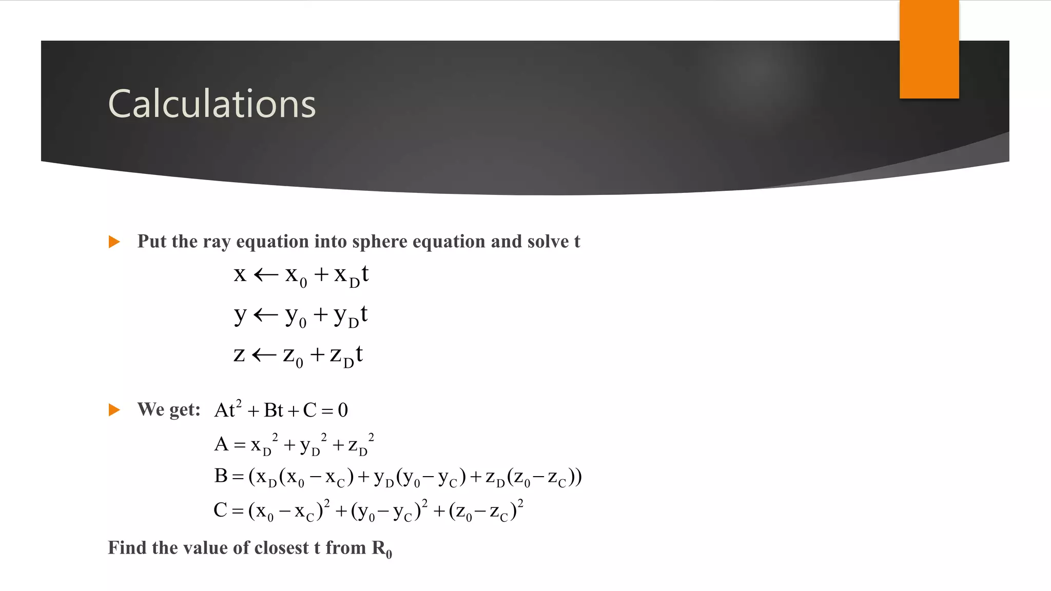 Calculations
 Put the ray equation into sphere equation and solve t
 We get:
Find the value of closest t from R0
0 D
0 D
0 D
x x x t
y y y t
z z z t
 
 
 
2 2 2
D D D
D 0 C D 0 C D 0 C
2 2 2
0 C 0 C 0
2
C
A x y z
B (x (x x ) y (y y ) z (z z ))
C (x x ) (y
At Bt C
y ) ( )
0
z z
 
  
     
   

 
 