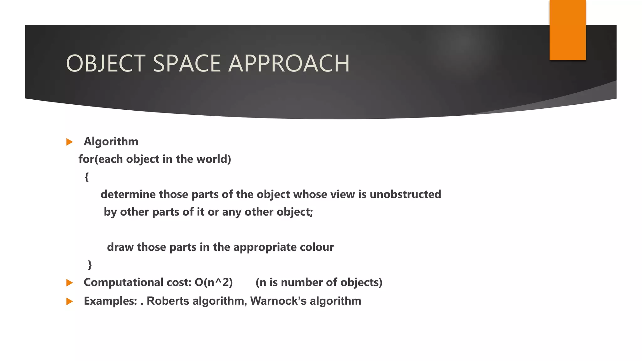 OBJECT SPACE APPROACH
 Algorithm
for(each object in the world)
{
determine those parts of the object whose view is unobstructed
by other parts of it or any other object;
draw those parts in the appropriate colour
}
 Computational cost: O(n^2) (n is number of objects)
 Examples: . Roberts algorithm, Warnock’s algorithm
 